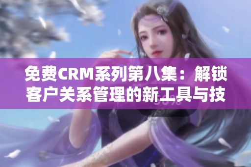 免费CRM系列第八集：解锁客户关系管理的新工具与技巧