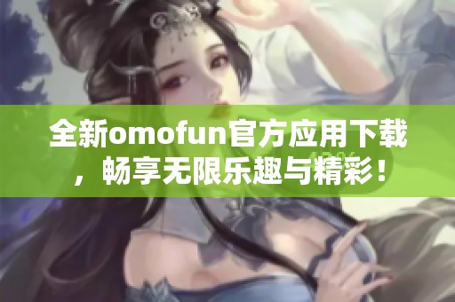 全新omofun官方应用下载，畅享无限乐趣与精彩！