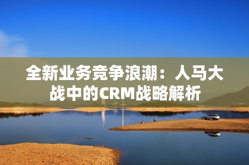 全新业务竞争浪潮：人马大战中的CRM战略解析