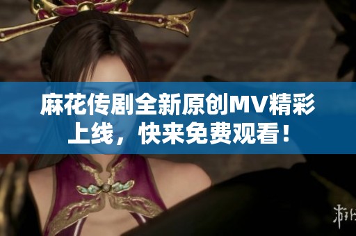 麻花传剧全新原创MV精彩上线，快来免费观看！