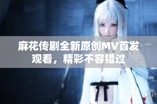 麻花传剧全新原创MV首发观看，精彩不容错过