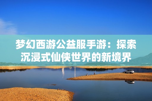 梦幻西游公益服手游：探索沉浸式仙侠世界的新境界