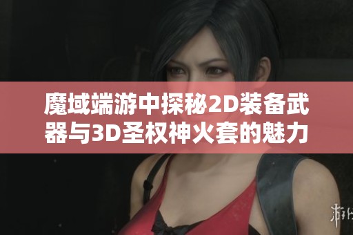 魔域端游中探秘2D装备武器与3D圣权神火套的魅力与价值