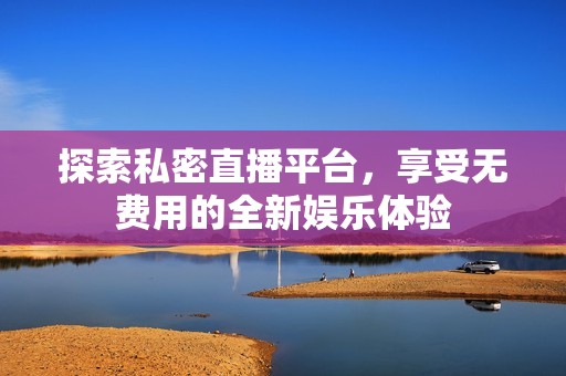 探索私密直播平台，享受无费用的全新娱乐体验